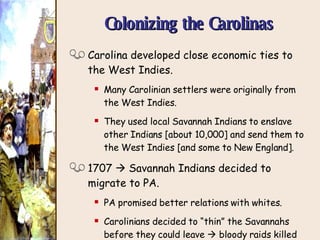 Colonizing the Carolinas Carolina developed close economic ties to the West Indies. Many Carolinian settlers were originally from the West Indies. They used local Savannah Indians to enslave other Indians [about 10,000] and send them to the West Indies [and some to New England]. 1707    Savannah Indians decided to migrate to PA. PA promised better relations with whites. Carolinians decided to “thin” the Savannahs before they could leave    bloody raids killed most of them by 1710. 