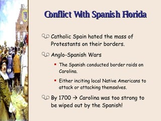 Conflict With Spanish Florida Catholic Spain hated the mass of Protestants on their borders. Anglo-Spanish Wars The Spanish conducted border raids on Carolina. Either inciting local Native Americans to attack or attacking themselves. By 1700    Carolina was too strong to be wiped out by the Spanish! 