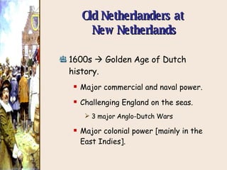 Old Netherlanders at  New Netherlands 1600s    Golden Age of Dutch history. Major commercial and naval power. Challenging England on the seas. 3 major Anglo-Dutch Wars Major colonial power [mainly in the East Indies]. 