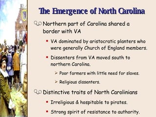 The Emergence of North Carolina Northern part of Carolina shared a border with VA VA dominated by aristocratic planters who were generally Church of England members. Dissenters from VA moved south to northern Carolina. Poor farmers with little need for slaves. Religious dissenters. Distinctive traits of North Carolinians Irreligious & hospitable to pirates. Strong spirit of resistance to authority. 1712    NC officially separated from SC. 