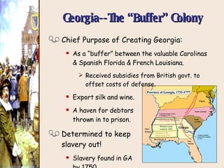 Georgia--The “Buffer” Colony Chief Purpose of Creating Georgia: As a “buffer” between the valuable Carolinas & Spanish Florida & French Louisiana. Received subsidies from British govt. to offset costs of defense. Export silk and wine. A haven for debtors  thrown in to prison. Determined to keep  slavery out! Slavery found in GA by 1750. 