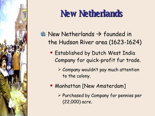 New Netherlands New Netherlands    founded in the Hudson River area (1623-1624) Established by Dutch West India Company for quick-profit fur trade. Company wouldn’t pay much attention to the colony. Manhattan [New Amsterdam] Purchased by Company for pennies per (22,000) acre. 