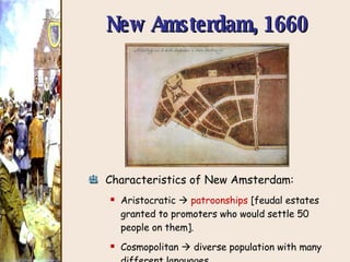 New Amsterdam, 1660 Characteristics of New Amsterdam: Aristocratic     patroonships  [feudal estates granted to promoters who would settle 50 people on them].  Cosmopolitan    diverse population with many different languages. 