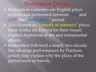 Restoration Drama
 Restoration comedies are English plays
written and performed between 1660 and
1710, the "Restoration" period.
 Also known as "comedy of manners" plays,
these works are known for their risqué,
explicit depictions of sex and extramarital
affairs.
 Restoration followed a nearly two-decade
ban on stage performances by Puritans,
which may explain why the plays of the
period were so bawdy.
 