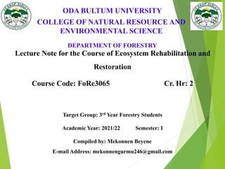ODA BULTUM UNIVERSITY
DEPARTMENT OF FORESTRY
Lecture Note for the Course of Ecosystem Rehabilitation and
Restoration
Course Code: FoRe3065 Cr. Hr: 2
Target Group: 3rd Year Forestry Students
Academic Year: 2021/22 Semester: I
Compiled by: Mekonnen Beyene
E-mail Address: mekonnengurmu246@gmail.com
COLLEGE OF NATURAL RESOURCE AND
ENVIRONMENTAL SCIENCE
 