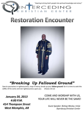 “Aspiring to bring God’s people into spiritual knowledge and victory”




         “Breaking Up Fallowed Ground”
Sow to yourselves in righteousness, reap in mercy; break up your fallow ground: for it is time to seek the
LORD, till he come and rain righteousness upon you     (Hosea 10:12)



  January 20, 2013                                  COME AND WORSHIP WITH US,
                                                YOUR LIFE WILL NEVER BE THE SAME!
     4:00 P.M.
414 Thompson Street                                           Guest Speaker: Bishop Wesley J Arije
 West Memphis, AR                                                      Dyersburg Christian Center
 