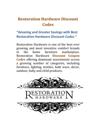 Restoration Hardware Discount
             Codes
“Amazing and Greater Savings with Best
Restoration Hardware Discount Codes “

Restoration Hardware is one of the best ever
growing and most inventive comfort brands
in the home furniture marketplace.
Restoration Hardware Discount Coupon
Codes offering dominant assortments across
a growing number of categories, including
furniture, lighting, textiles, bath ware, decor,
outdoor, baby and child products.
 