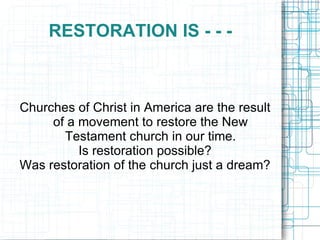 RESTORATION IS - - -  Churches of Christ in America are the result of a movement to restore the New Testament church in our time. Is restoration possible? Was restoration of the church just a dream? 
