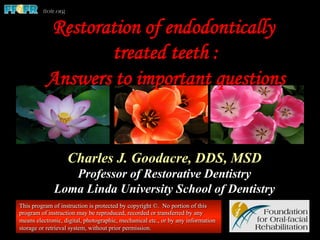 Restoration of endodontically
treated teeth :
Answers to important questions
Charles J. Goodacre, DDS, MSD
Professor of Restorative Dentistry
Loma Linda University School of Dentistry
This program of instruction is protected by copyright ©. No portion of this
program of instruction may be reproduced, recorded or transferred by any
means electronic, digital, photographic, mechanical etc., or by any information
storage or retrieval system, without prior permission.
 