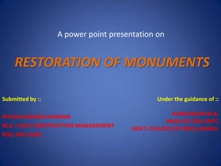 A power point presentation on


    RESTORATION OF MONUMENTS

Submitted by ::                                Under the guidance of ::

PIYUSH.GOVIND.CHANDAK                                KUMTHEKAR M.B.
                                                  HEAD OF CIVIL DEPT,
M.E.-I CIVIL CONSTRUCTION MANAGEMENT   GOVT. COLLEGE OF ENGG.,KARAD.
ROLL NO-11602
 