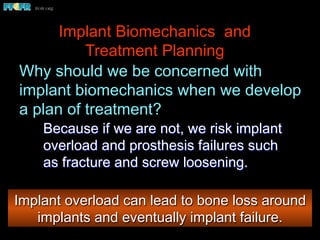 Implant Biomechanics and
Treatment Planning
Why should we be concerned with
implant biomechanics when we develop
a plan of treatment?
Because if we are not, we risk implant
overload and prosthesis failures such
as fracture and screw loosening.
Implant overload can lead to bone loss around
implants and eventually implant failure.
 