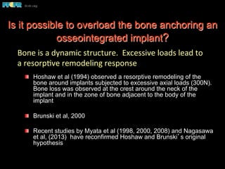 Bone	
  is	
  a	
  dynamic	
  structure.	
  	
  Excessive	
  loads	
  lead	
  to	
  
a	
  resorp(ve	
  remodeling	
  response	
  
  Hoshaw et al (1994) observed a resorptive remodeling of the
bone around implants subjected to excessive axial loads (300N).
Bone loss was observed at the crest around the neck of the
implant and in the zone of bone adjacent to the body of the
implant
  Brunski et al, 2000
  Recent studies by Myata et al (1998, 2000, 2008) and Nagasawa
et al, (2013) have reconfirmed Hoshaw and Brunski’s original
hypothesis
Is it possible to overload the bone anchoring an
osseointegrated implant?
 