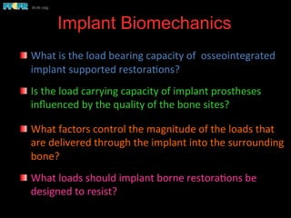 Implant Biomechanics
	
  
  What	
  is	
  the	
  load	
  bearing	
  capacity	
  of	
  	
  osseointegrated	
  
implant	
  supported	
  restora(ons?	
  	
  	
  
  Is	
  the	
  load	
  carrying	
  capacity	
  of	
  implant	
  prostheses	
  
inﬂuenced	
  by	
  the	
  quality	
  of	
  the	
  bone	
  sites?	
  
	
  	
  	
  
  What	
  factors	
  control	
  the	
  magnitude	
  of	
  the	
  loads	
  that	
  
are	
  delivered	
  through	
  the	
  implant	
  into	
  the	
  surrounding	
  
bone?	
  
  What	
  loads	
  should	
  implant	
  borne	
  restora(ons	
  be	
  
designed	
  to	
  resist?	
  
 