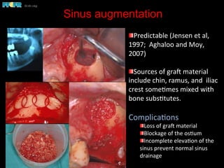 Sinus augmentation
	
  	
  
 Predictable	
  (Jensen	
  et	
  al,	
  
1997;	
  	
  Aghaloo	
  and	
  Moy,	
  
2007)	
  	
  
 Sources	
  of	
  grae	
  material	
  
include	
  chin,	
  ramus,	
  and	
  	
  iliac	
  
crest	
  some(mes	
  mixed	
  with	
  
bone	
  subs(tutes.	
  
Complica(ons	
  
 Loss	
  of	
  grae	
  material	
  
 Blockage	
  of	
  the	
  os(um	
  
 Incomplete	
  eleva(on	
  of	
  the	
  
sinus	
  prevent	
  normal	
  sinus	
  
drainage	
  
 