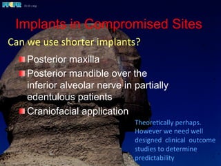 Implants in Compromised Sites
 Posterior maxilla
 Posterior mandible over the
inferior alveolar nerve in partially
edentulous patients
 Craniofacial application
Theore(cally	
  perhaps.	
  	
  	
  	
  	
  	
  	
  
However	
  we	
  need	
  well	
  
designed	
  	
  clinical	
  	
  outcome	
  
studies	
  to	
  determine	
  
predictability	
  
Can	
  we	
  use	
  shorter	
  implants?	
  
 