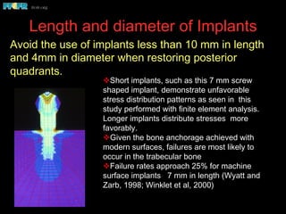Length and diameter of Implants
v Short implants, such as this 7 mm screw
shaped implant, demonstrate unfavorable
stress distribution patterns as seen in this
study performed with finite element analysis.
Longer implants distribute stresses more
favorably.
v Given the bone anchorage achieved with
modern surfaces, failures are most likely to
occur in the trabecular bone
v Failure rates approach 25% for machine
surface implants 7 mm in length (Wyatt and
Zarb, 1998; Winklet et al, 2000)
Avoid the use of implants less than 10 mm in length
and 4mm in diameter when restoring posterior
quadrants.
Cho et al, 1993
 