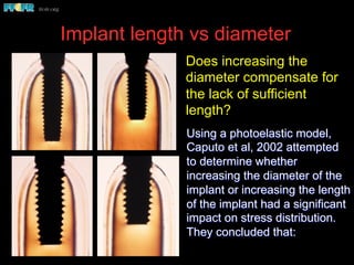 Implant length vs diameter
Using a photoelastic model,
Caputo et al, 2002 attempted
to determine whether
increasing the diameter of the
implant or increasing the length
of the implant had a significant
impact on stress distribution.
They concluded that:
Does increasing the
diameter compensate for
the lack of sufficient
length?
 