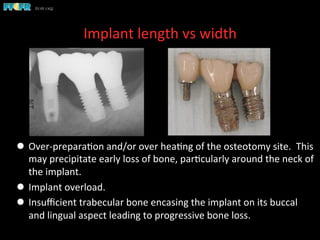 Implant	
  length	
  vs	
  width	
  
l  Over-­‐prepara(on	
  and/or	
  over	
  hea(ng	
  of	
  the	
  osteotomy	
  site.	
  	
  This	
  
may	
  precipitate	
  early	
  loss	
  of	
  bone,	
  par(cularly	
  around	
  the	
  neck	
  of	
  
the	
  implant.	
  	
  
l  Implant	
  overload.	
  
l  Insuﬃcient	
  trabecular	
  bone	
  encasing	
  the	
  implant	
  on	
  its	
  buccal	
  
and	
  lingual	
  aspect	
  leading	
  to	
  progressive	
  bone	
  loss.	
  	
  	
  	
  
 