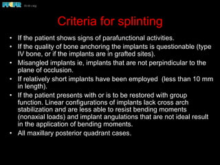 Criteria for splinting
•  If the patient shows signs of parafunctional activities.
•  If the quality of bone anchoring the implants is questionable (type
IV bone, or if the implants are in grafted sites).
•  Misangled implants ie, implants that are not perpindicular to the
plane of occlusion.
•  If relatively short implants have been employed (less than 10 mm
in length).
•  If the patient presents with or is to be restored with group
function. Linear configurations of implants lack cross arch
stabilization and are less able to resist bending moments
(nonaxial loads) and implant angulations that are not ideal result
in the application of bending moments.
•  All maxillary posterior quadrant cases.
 