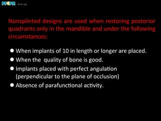 l When	
  implants	
  of	
  10	
  in	
  length	
  or	
  longer	
  are	
  placed.	
  
l When	
  the	
  	
  quality	
  of	
  bone	
  is	
  good.	
  	
  
l Implants	
  placed	
  with	
  perfect	
  angula(on	
  	
  
(perpendicular	
  to	
  the	
  plane	
  of	
  occlusion)	
  
l Absence	
  of	
  parafunc(onal	
  ac(vity.	
  
Nonsplinted	
  designs	
  are	
  used	
  when	
  restoring	
  posterior	
  
quadrants	
  only	
  in	
  the	
  mandible	
  and	
  under	
  the	
  following	
  
circumstances:	
  
 