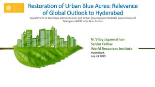 Restoration of Urban Blue Acres: Relevance
of Global Outlook to Hyderabad
Department of Municipal Administration and Urban Development (MAUD), Government of
Telangana &WRI India Ross Center
N. Vijay Jagannathan
Senior Fellow
World Resources Institute
Hyderabad,
July 24 2019
 