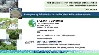 BIOSFERA FOUNDATION
Winschoterdiep 50 I 9723 AB, Groningen , The Netherlands
International Partners
C.S.PRADEEP KUMAR
CEO
Mob : +91 9903323469 I e-mail : prabio@gmail.com
BIOSTARTS VENTURES
C/o. EKTA Incubation Centre
Atri Green View , 5E,
Kolkata – 700 103, West Bengal
Climate friendly Bioinnovation
Bioengineering Solutions for Sustainable Water Pollution Management
www.biosferafoundation.com I http://biosfera.online/team/
Multi-stakeholder Forum on Restoration and Conservation
of Urban Water-related Ecosystems
July 24,2019
 