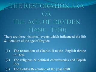 There are three historical events which influenced the life
& literature of the age of Dryden.

 (1)   The restoration of Charles II to the English throne
       in 1660.
 (2)   The religious & political controversies and Popish
       Plot.
 (3)   The Golden Revolution of the year 1688.
 