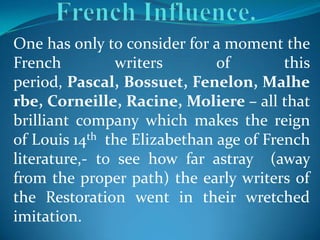 One has only to consider for a moment the
French          writers       of        this
period, Pascal, Bossuet, Fenelon, Malhe
rbe, Corneille, Racine, Moliere – all that
brilliant company which makes the reign
of Louis 14th the Elizabethan age of French
literature,- to see how far astray (away
from the proper path) the early writers of
the Restoration went in their wretched
imitation.
 