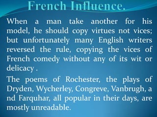 When a man take another for his
model, he should copy virtues not vices;
but unfortunately many English writers
reversed the rule, copying the vices of
French comedy without any of its wit or
delicacy .
The poems of Rochester, the plays of
Dryden, Wycherley, Congreve, Vanbrugh, a
nd Farquhar, all popular in their days, are
mostly unreadable.
 