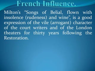 Milton’s “Songs of Belial, flown with
insolence (rudeness) and wine”, is a good
expression of the vile (arrogant) character
of the court writers and of the London
theaters for thirty years following the
Restoration.
 