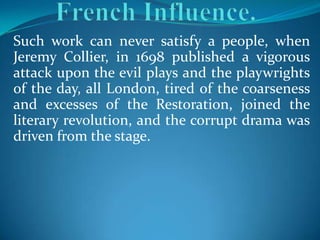 Such work can never satisfy a people, when
Jeremy Collier, in 1698 published a vigorous
attack upon the evil plays and the playwrights
of the day, all London, tired of the coarseness
and excesses of the Restoration, joined the
literary revolution, and the corrupt drama was
driven from the stage.
 