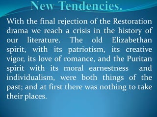With the final rejection of the Restoration
drama we reach a crisis in the history of
our literature. The old Elizabethan
spirit, with its patriotism, its creative
vigor, its love of romance, and the Puritan
spirit with its moral earnestness and
individualism, were both things of the
past; and at first there was nothing to take
their places.
 