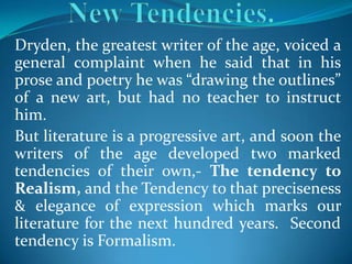 Dryden, the greatest writer of the age, voiced a
general complaint when he said that in his
prose and poetry he was “drawing the outlines”
of a new art, but had no teacher to instruct
him.
But literature is a progressive art, and soon the
writers of the age developed two marked
tendencies of their own,- The tendency to
Realism, and the Tendency to that preciseness
& elegance of expression which marks our
literature for the next hundred years. Second
tendency is Formalism.
 