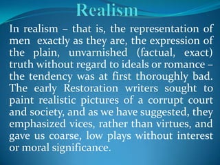 In realism – that is, the representation of
men exactly as they are, the expression of
the plain, unvarnished (factual, exact)
truth without regard to ideals or romance –
the tendency was at first thoroughly bad.
The early Restoration writers sought to
paint realistic pictures of a corrupt court
and society, and as we have suggested, they
emphasized vices, rather than virtues, and
gave us coarse, low plays without interest
or moral significance.
 