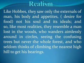 Like Hobbes, they saw only the externals of
man, his body and appetites, ( desire for
food) not his soul and its ideals; and
so, like most realities, they resemble a man
lost in the woods, who wanders aimlessly
around in circles, seeing the confusing
trees but never the whole forest, and who
seldom thinks of climbing the nearest high
hill to get his bearings.
 