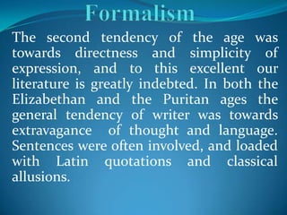 The second tendency of the age was
towards directness and simplicity of
expression, and to this excellent our
literature is greatly indebted. In both the
Elizabethan and the Puritan ages the
general tendency of writer was towards
extravagance of thought and language.
Sentences were often involved, and loaded
with Latin quotations and classical
allusions.
 