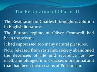 The Restoration of Charles II brought revolution
in English literature.
The Puritan regime of Oliver Cromwell had
been too severe.
It had suppressed too many natural pleasures.
Now, released from restraint, society abandoned
the decencies of life and reverence for low
itself, and plunged into excesses more unnatural
than had been the restrains of Puritanism.
 