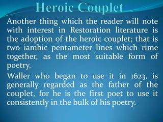 Another thing which the reader will note
with interest in Restoration literature is
the adoption of the heroic couplet; that is
two iambic pentameter lines which rime
together, as the most suitable form of
poetry.
Waller who began to use it in 1623, is
generally regarded as the father of the
couplet, for he is the first poet to use it
consistently in the bulk of his poetry.
 