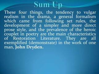 These four things, the tendency to vulgar
realism in the drama, a general formalism
which came from following set rules, the
development of a simpler and more direct
prose style, and the prevalence of the heroic
couplet in poetry are the main characteristics
of Restoration Literature. They are all
exemplified (demonstrate) in the work of one
man, John Dryden.
 