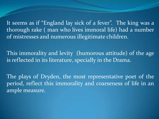 It seems as if “England lay sick of a fever”. The king was a
thorough rake ( man who lives immoral life) had a number
of mistresses and numerous illegitimate children.

This immorality and levity (humorous attitude) of the age
is reflected in its literature, specially in the Drama.

The plays of Dryden, the most representative poet of the
period, reflect this immorality and coarseness of life in an
ample measure.
 