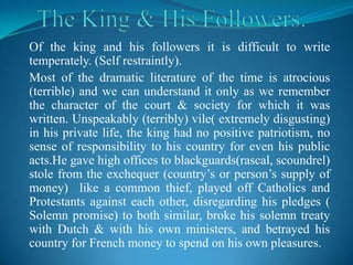 Of the king and his followers it is difficult to write
temperately. (Self restraintly).
Most of the dramatic literature of the time is atrocious
(terrible) and we can understand it only as we remember
the character of the court & society for which it was
written. Unspeakably (terribly) vile( extremely disgusting)
in his private life, the king had no positive patriotism, no
sense of responsibility to his country for even his public
acts.He gave high offices to blackguards(rascal, scoundrel)
stole from the exchequer (country’s or person’s supply of
money) like a common thief, played off Catholics and
Protestants against each other, disregarding his pledges (
Solemn promise) to both similar, broke his solemn treaty
with Dutch & with his own ministers, and betrayed his
country for French money to spend on his own pleasures.
 