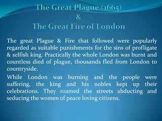 The great Plague & Fire that followed were popularly
regarded as suitable punishments for the sins of profligate
& selfish king. Practically the whole London was burnt and
countless died of plague, thousands fled from London to
countryside.
While London was burning and the people were
suffering, the king and his nobles kept up their
celebrations. They roamed the streets abducting and
seducing the women of peace loving citizens.
 