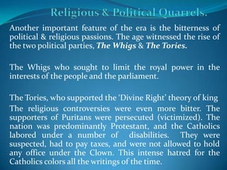 Another important feature of the era is the bitterness of
political & religious passions. The age witnessed the rise of
the two political parties, The Whigs & The Tories.

The Whigs who sought to limit the royal power in the
interests of the people and the parliament.

The Tories, who supported the ‘Divine Right’ theory of king
The religious controversies were even more bitter. The
supporters of Puritans were persecuted (victimized). The
nation was predominantly Protestant, and the Catholics
labored under a number of disabilities. They were
suspected, had to pay taxes, and were not allowed to hold
any office under the Clown. This intense hatred for the
Catholics colors all the writings of the time.
 