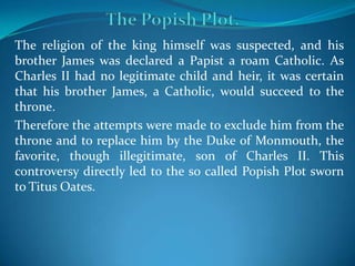 The religion of the king himself was suspected, and his
brother James was declared a Papist a roam Catholic. As
Charles II had no legitimate child and heir, it was certain
that his brother James, a Catholic, would succeed to the
throne.
Therefore the attempts were made to exclude him from the
throne and to replace him by the Duke of Monmouth, the
favorite, though illegitimate, son of Charles II. This
controversy directly led to the so called Popish Plot sworn
to Titus Oates.
 