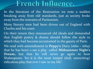 In the literature of the Restoration we note a sudden
breaking away from old standards, just as society broke
away from the restrains of Puritanism.
Many literary men had been driven out of England with
Charles and his court.
On their return they renounced old ideals and demanded
that English poetry & drama should follow the style to
which they had become accustomed in the gayety of Paris.
We read with astonishment in Peppy’s Diary (1660 – 1669)
that he has been o see a play called Midsummer Night’s
Dream, but that he will never go again to hear
Shakespeare, ‘for it is the most insipid (dull, unexciting)
ridiculous play that ever I saw in my life”.
 