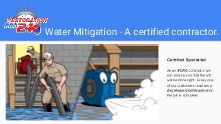 Water Mitigation - A certified contractor.
Certified Specialist.
As an IICRC contractor we
can assure you that the job
will be done right. Every one
of our customers receives a
Dry Home Certificate when
the job is complete.
 