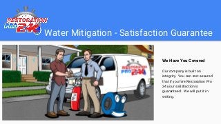 Water Mitigation - Satisfaction Guarantee
We Have You Covered
Our company is built on
integrity. You can rest assured
that if you hire Restoration Pro
24 your satisfaction is
guaranteed. We will put it in
writing.
 