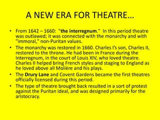 A NEW ERA FOR THEATRE…
• From 1642 – 1660: "the interregnum." In this period theatre
was outlawed; it was connected with the monarchy and with
"immoral," non-Puritan values.
• The monarchy was restored in 1660. Charles I’s son, Charles II,
restored to the throne. He had been in France during the
Interregnum, in the court of Louis XIV, who loved theatre.
Charles II helped bring French styles and staging to England as
he loved above all Molière and his plays.
• The Drury Lane and Covent Gardens became the first theatres
officially licensed during this period.
• The type of theatre brought back resulted in a sort of protest
against the Puritan ideal, and was designed primarily for the
aristocracy.

 