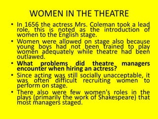 WOMEN IN THE THEATRE
• In 1656 the actress Mrs. Coleman took a lead
role, this is noted as the introduction of
women to the English stage.
• Women were allowed on stage also because
young boys had not been trained to play
women adequately while theatre had been
outlawed.
• What problems did theatre managers
encounter when hiring an actress?
• Since acting was still socially unacceptable, it
was often difficult recruiting women to
perform on stage.
• There also were few women's roles in the
plays (primarily the work of Shakespeare) that
most managers staged.

 