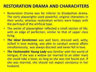 RESTORATION DRAMA AND CHARACHTERS
• Restoration Drama was far inferior to Elizabethan drama.
The early playwrights used powerful, original characters in
their works, whereas restoration writers were happy with
the portrayal of the artificial type.
• The works of playwrighter reflected a small section of life,
with an edge of perfection, similar to that of upper class
living.
• The Ideal Gentleman was well born, dressed well, witty,
skilled in love making, was able to conduct several affairs
simultaneously, was always discreet and never fell in love.
• The Fashionable Young Lady was familiar with the world of
intrigue, If she was a widow (or married to an older man)
she could take a lover, as long as she was not found out. If
she was married, she should not expect constancy in her
husband.

 